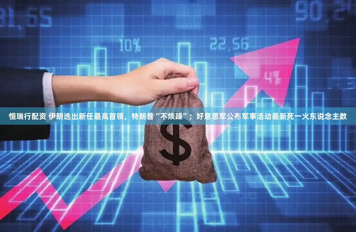 恒瑞行配资 伊朗选出新任最高首领，特朗普“不烦躁”；好意思军公布军事活动最新死一火东说念主数