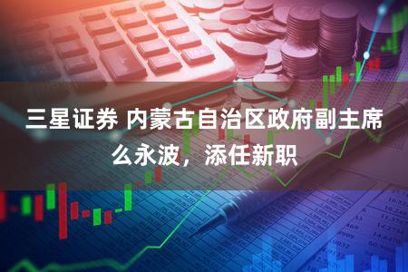三星证券 内蒙古自治区政府副主席么永波，添任新职