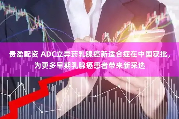 贵盈配资 ADC立异药乳腺癌新适合症在中国获批，为更多早期乳腺癌患者带来新采选
