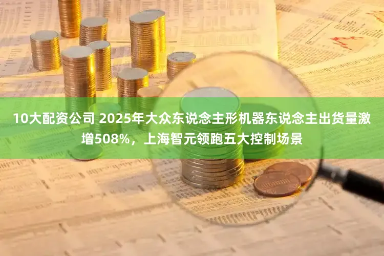 10大配资公司 2025年大众东说念主形机器东说念主出货量激增508%，上海智元领跑五大控制场景