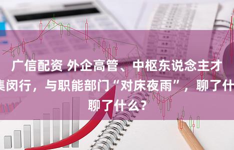 广信配资 外企高管、中枢东说念主才辘集闵行，与职能部门“对床夜雨”，聊了什么？