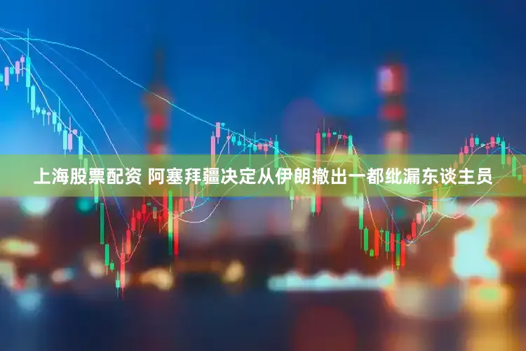 上海股票配资 阿塞拜疆决定从伊朗撤出一都纰漏东谈主员