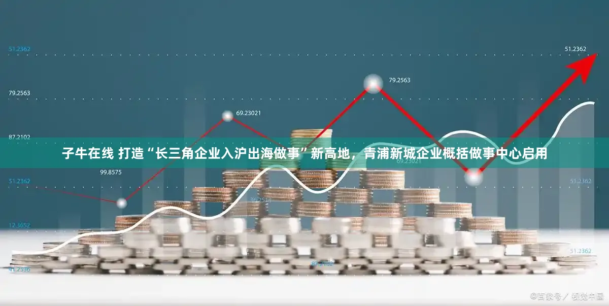 子牛在线 打造“长三角企业入沪出海做事”新高地，青浦新城企业概括做事中心启用