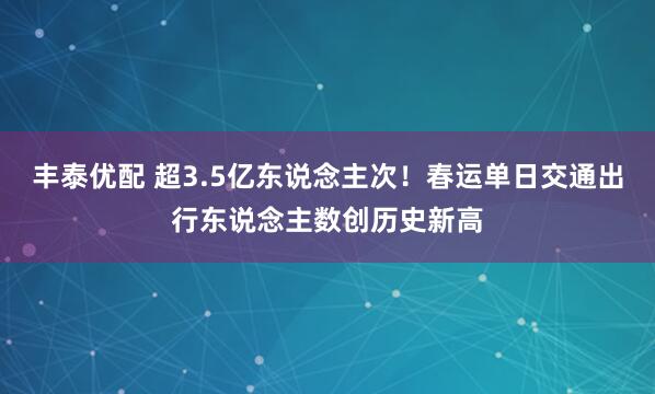 丰泰优配 超3.5亿东说念主次！春运单日交通出行东说念主数创历史新高