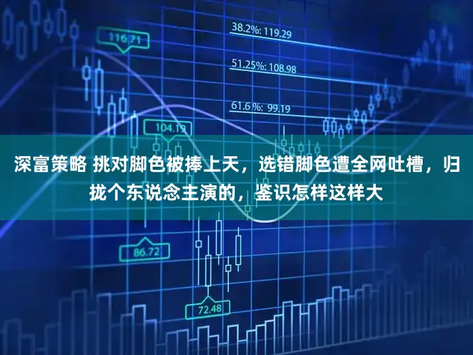 深富策略 挑对脚色被捧上天,选错脚色遭全网吐槽,归拢个东说念主演的,鉴识怎样这样大