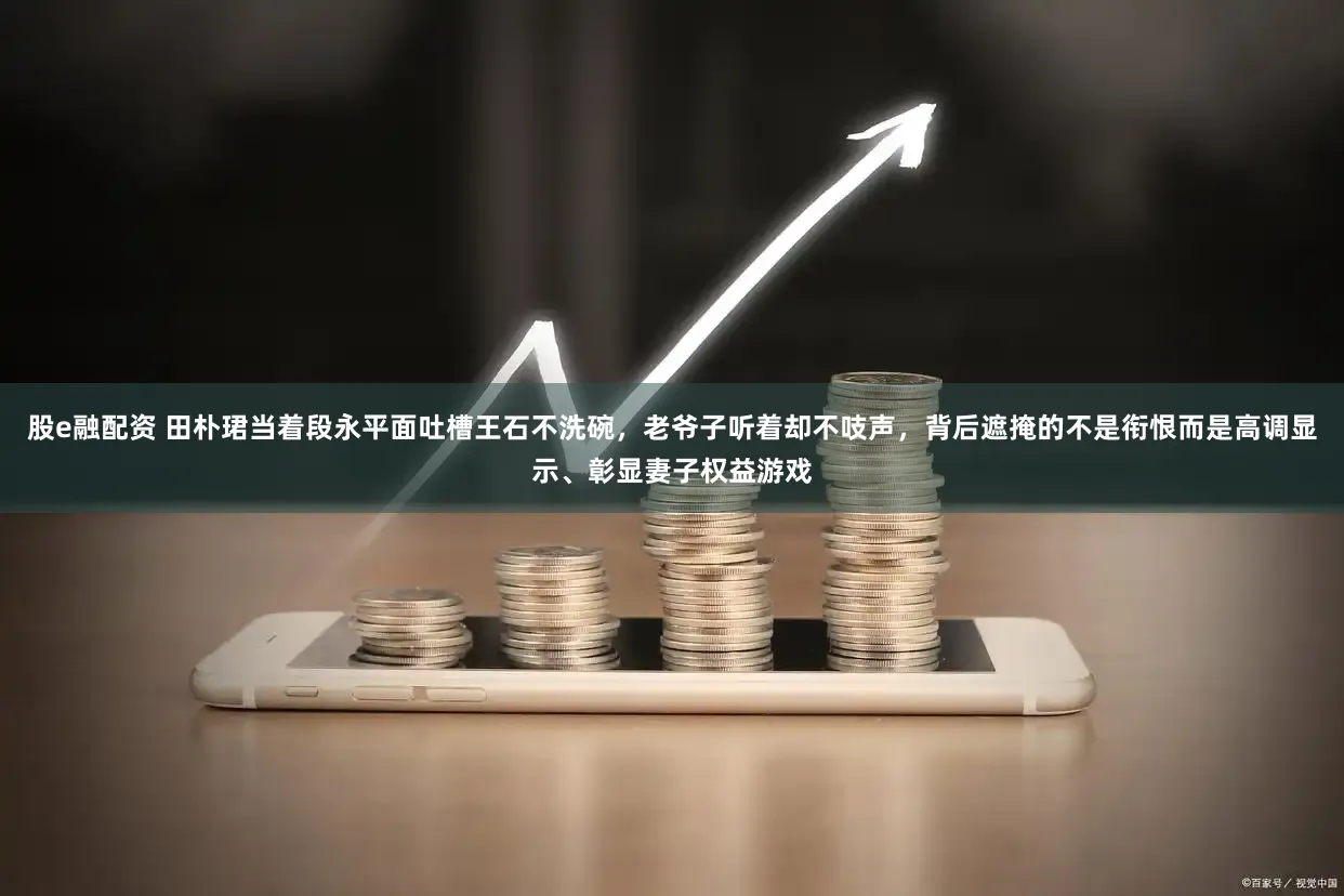 股e融配资 田朴珺当着段永平面吐槽王石不洗碗，老爷子听着却不吱声，背后遮掩的不是衔恨而是高调显示、彰显妻子权益游戏