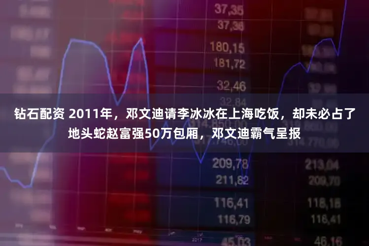 钻石配资 2011年，邓文迪请李冰冰在上海吃饭，却未必占了地头蛇赵富强50万包厢，邓文迪霸气呈报