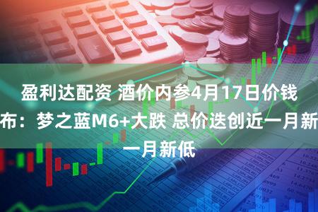 盈利达配资 酒价内参4月17日价钱发布：梦之蓝M6+大跌 总价迭创近一月新低