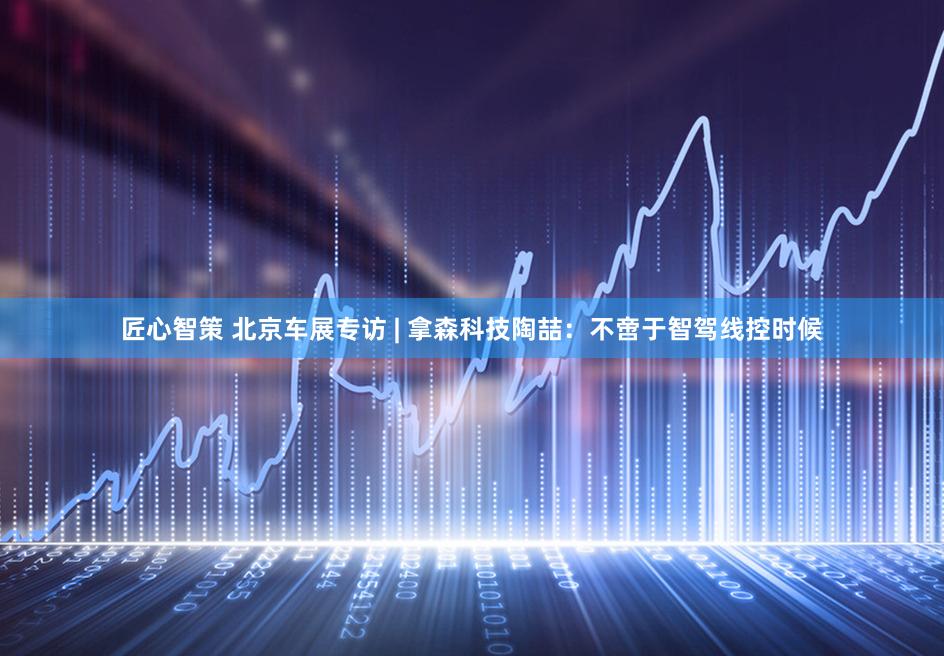 匠心智策 北京车展专访 | 拿森科技陶喆：不啻于智驾线控时候