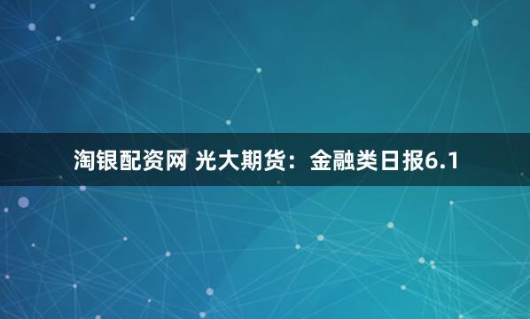 淘银配资网 光大期货：金融类日报6.1