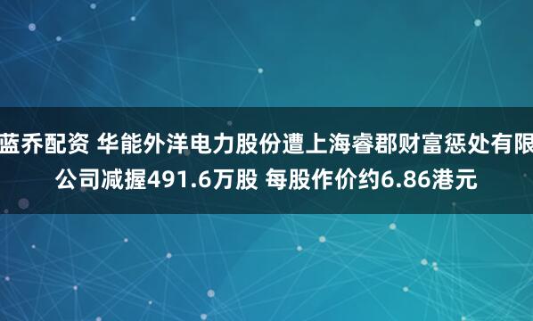 蓝乔配资 华能外洋电力股份遭上海睿郡财富惩处有限公司减握491.6万股 每股作价约6.86港元