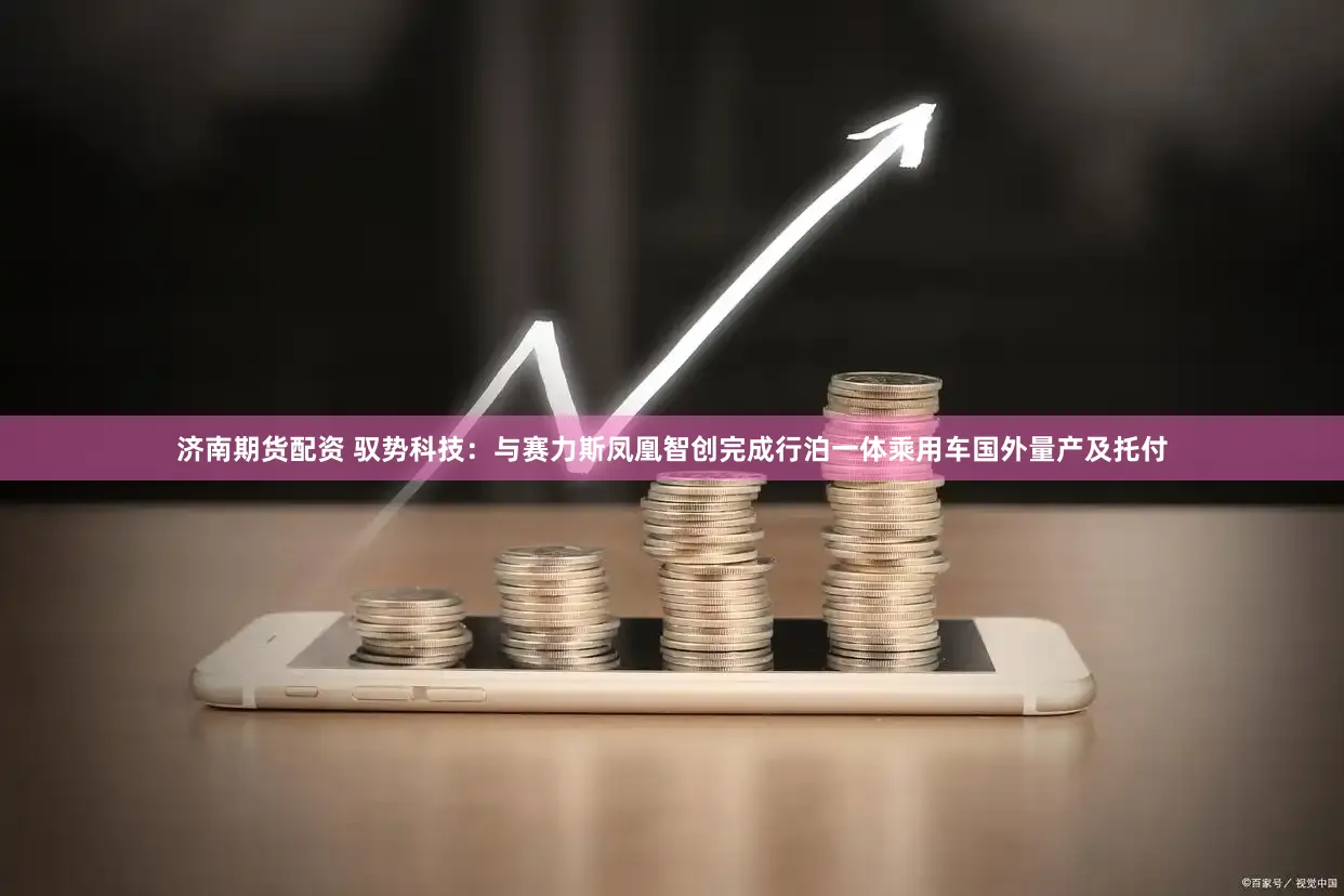 济南期货配资 驭势科技：与赛力斯凤凰智创完成行泊一体乘用车国外量产及托付