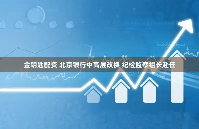 金钥匙配资 北京银行中高层改换 纪检监察组长赴任