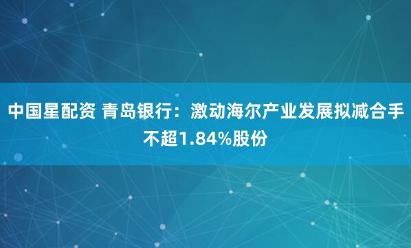 中国星配资 青岛银行：激动海尔产业发展拟减合手不超1.84%股份