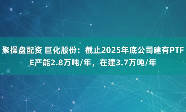 聚操盘配资 巨化股份：截止2025年底公司建有PTFE产能2.8万吨/年，在建3.7万吨/年