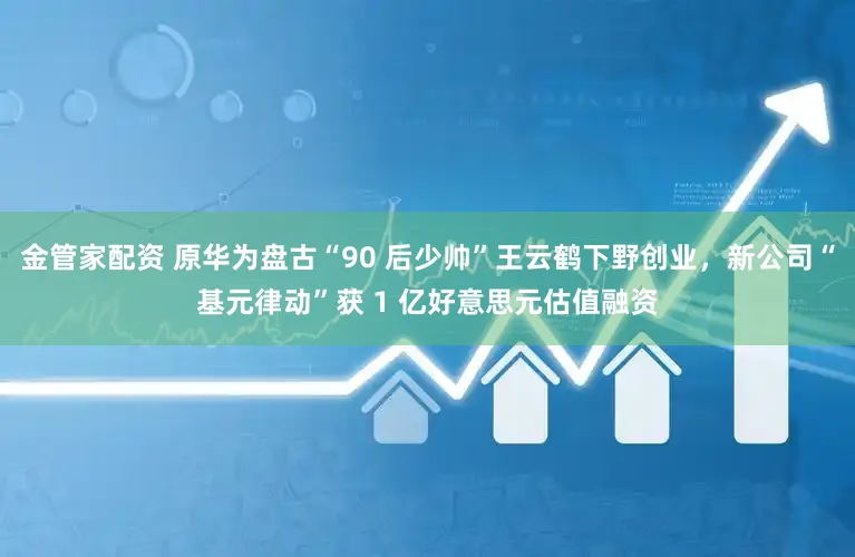 金管家配资 原华为盘古“90 后少帅”王云鹤下野创业，新公司“基元律动”获 1 亿好意思元估值融资