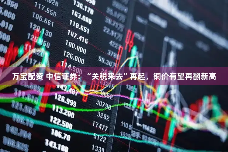 万宝配资 中信证券：“关税来去”再起，铜价有望再翻新高
