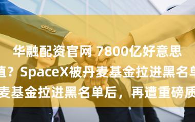华融配资官网 7800亿好意思元才是合理估值？SpaceX被丹麦基金拉进黑名单后，再遭重磅质疑