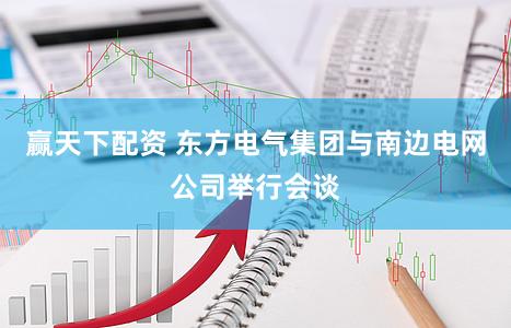 赢天下配资 东方电气集团与南边电网公司举行会谈