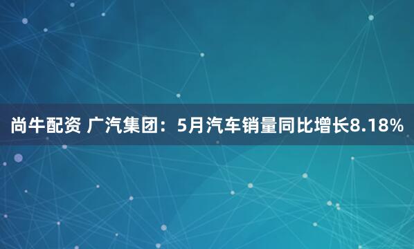 尚牛配资 广汽集团：5月汽车销量同比增长8.18%