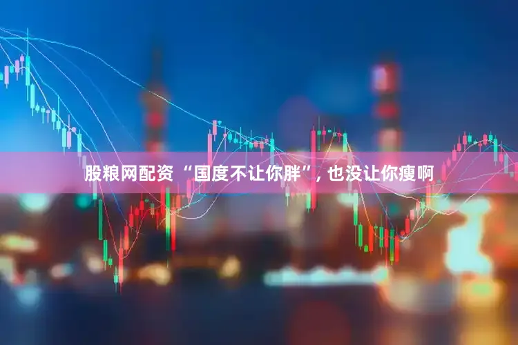 股粮网配资 “国度不让你胖”, 也没让你瘦啊