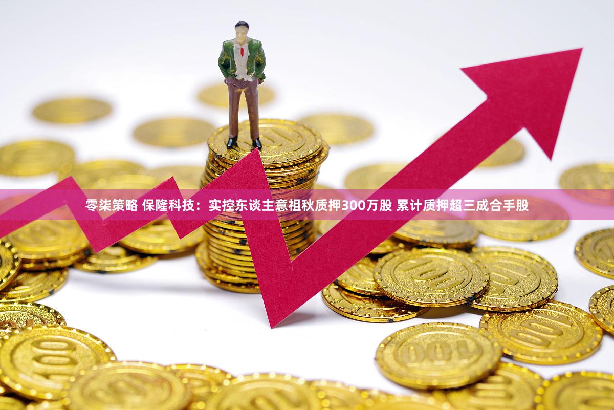 零柒策略 保隆科技：实控东谈主意祖秋质押300万股 累计质押超三成合手股