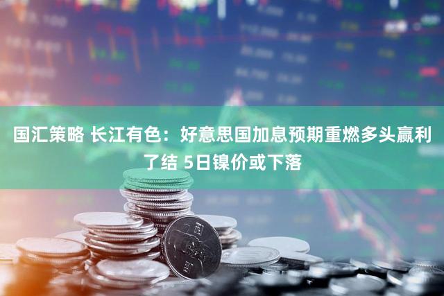 国汇策略 长江有色：好意思国加息预期重燃多头赢利了结 5日镍价或下落