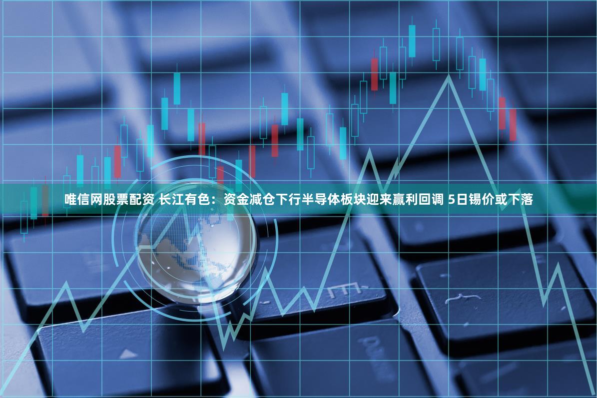 唯信网股票配资 长江有色：资金减仓下行半导体板块迎来赢利回调 5日锡价或下落