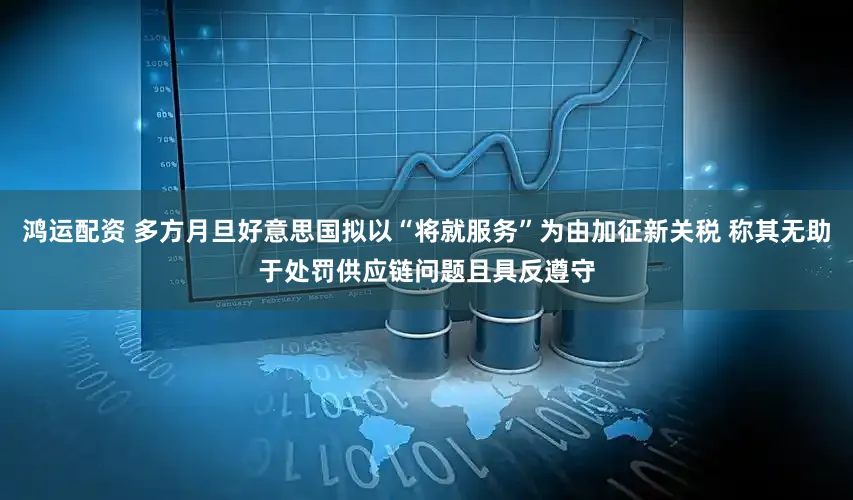 鸿运配资 多方月旦好意思国拟以“将就服务”为由加征新关税 称其无助于处罚供应链问题且具反遵守