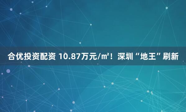 合优投资配资 10.87万元/㎡！深圳“地王”刷新