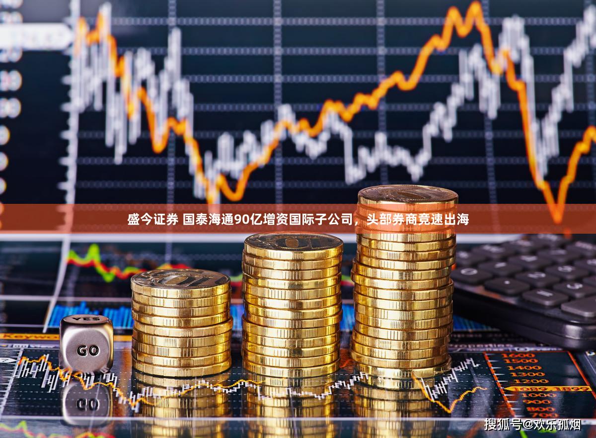 盛今证券 国泰海通90亿增资国际子公司，头部券商竞速出海