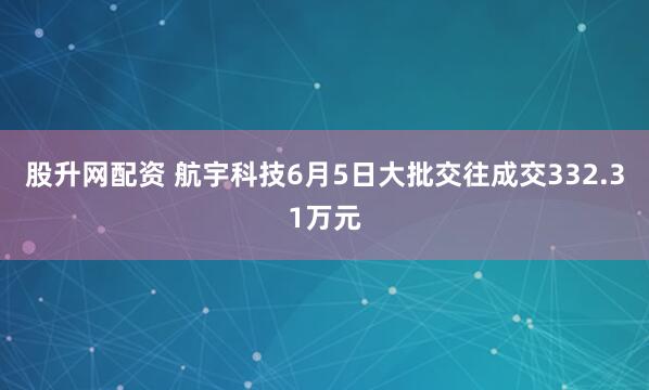 股升网配资 航宇科技6月5日大批交往成交332.31万元