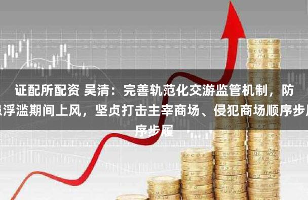 证配所配资 吴清：完善轨范化交游监管机制，防患浮滥期间上风，坚贞打击主宰商场、侵犯商场顺序步履