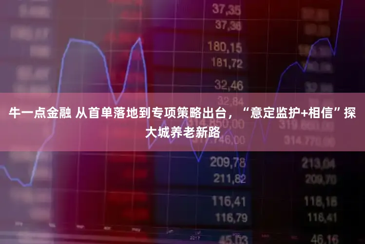 牛一点金融 从首单落地到专项策略出台，“意定监护+相信”探大城养老新路