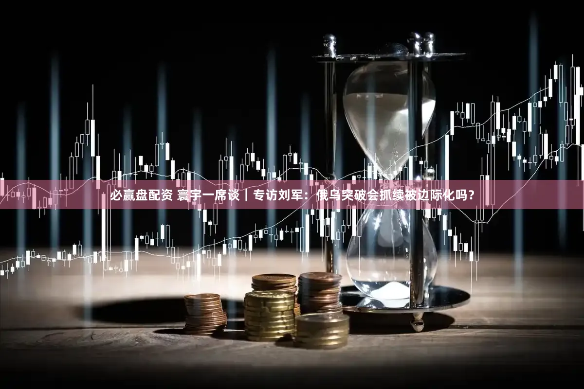 必赢盘配资 寰宇一席谈｜专访刘军：俄乌突破会抓续被边际化吗？