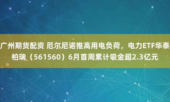 广州期货配资 厄尔尼诺推高用电负荷，电力ETF华泰柏瑞（561560）6月首周累计吸金超2.3亿元