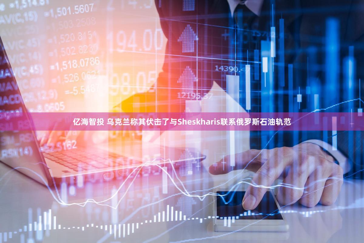 亿海智投 乌克兰称其伏击了与Sheskharis联系俄罗斯石油轨范