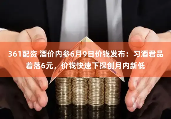 361配资 酒价内参6月9日价钱发布：习酒君品着落6元，价钱快速下探创月内新低