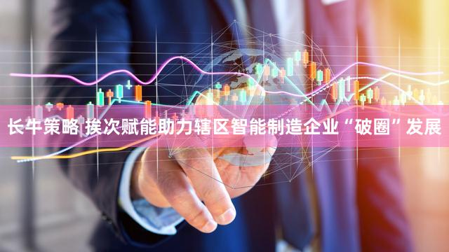 长牛策略 挨次赋能助力辖区智能制造企业“破圈”发展