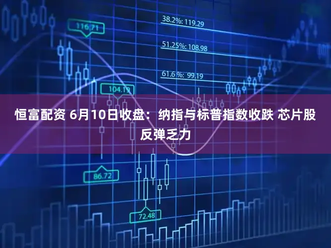 恒富配资 6月10日收盘：纳指与标普指数收跌 芯片股反弹乏力