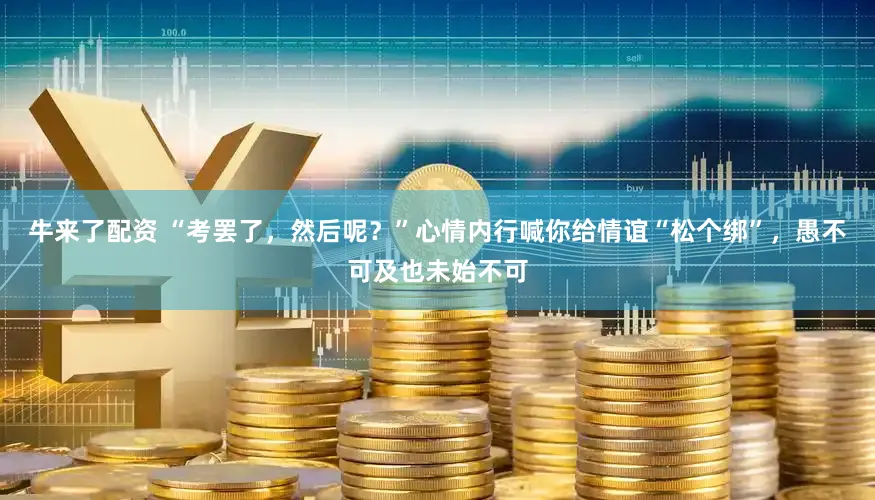 牛来了配资 “考罢了，然后呢？”心情内行喊你给情谊“松个绑”，愚不可及也未始不可
