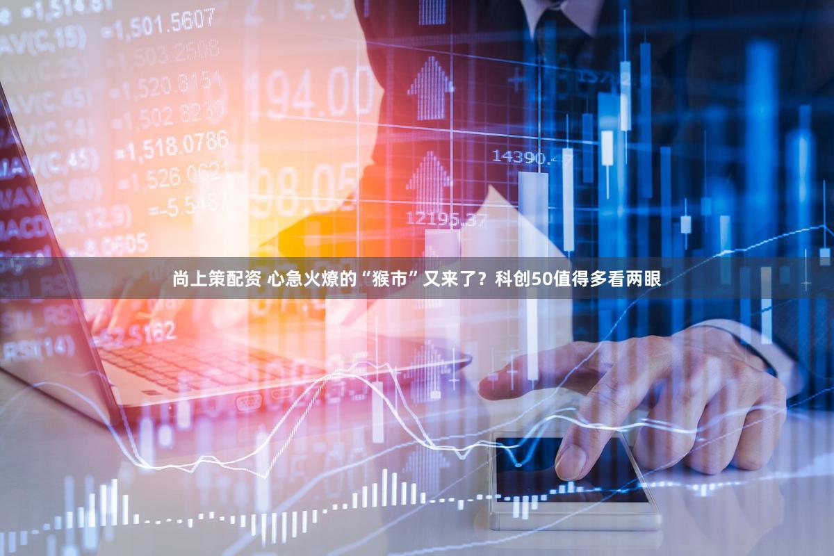 尚上策配资 心急火燎的“猴市”又来了？科创50值得多看两眼