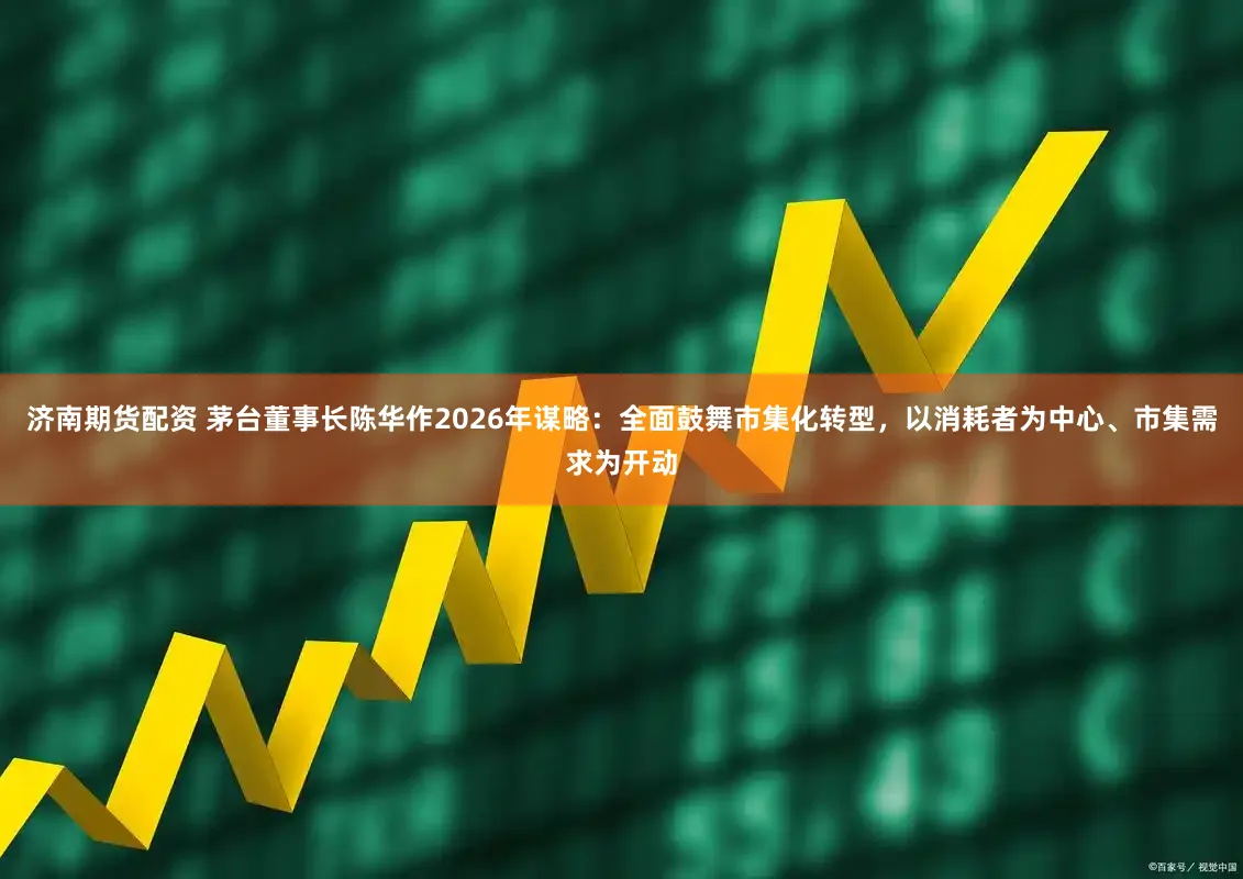 济南期货配资 茅台董事长陈华作2026年谋略：全面鼓舞市集化转型，以消耗者为中心、市集需求为开动