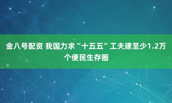 金八号配资 我国力求“十五五”工夫建至少1.2万个便民生存圈