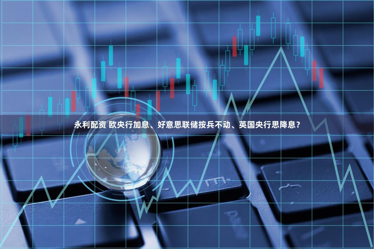 永利配资 欧央行加息、好意思联储按兵不动、英国央行思降息？