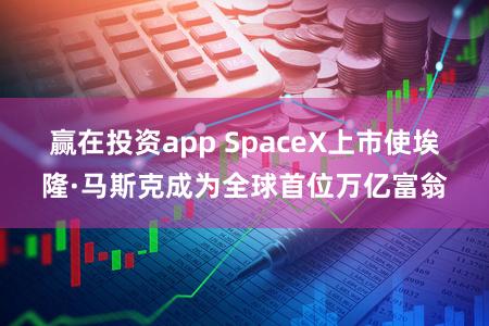 赢在投资app SpaceX上市使埃隆·马斯克成为全球首位万亿富翁