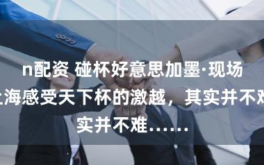 n配资 碰杯好意思加墨·现场丨在上海感受天下杯的激越，其实并不难……