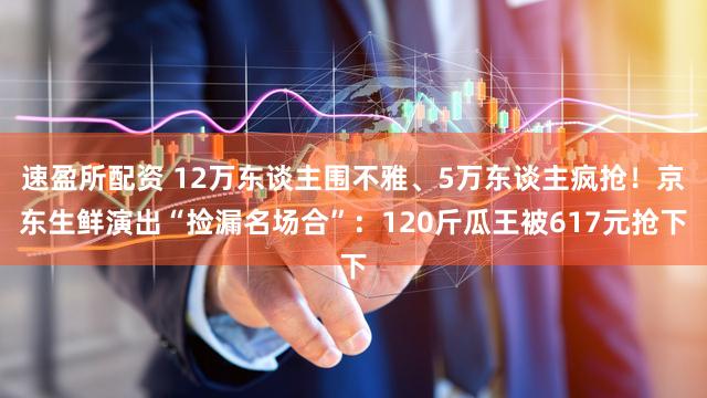 速盈所配资 12万东谈主围不雅、5万东谈主疯抢！京东生鲜演出“捡漏名场合”：120斤瓜王被617元抢下