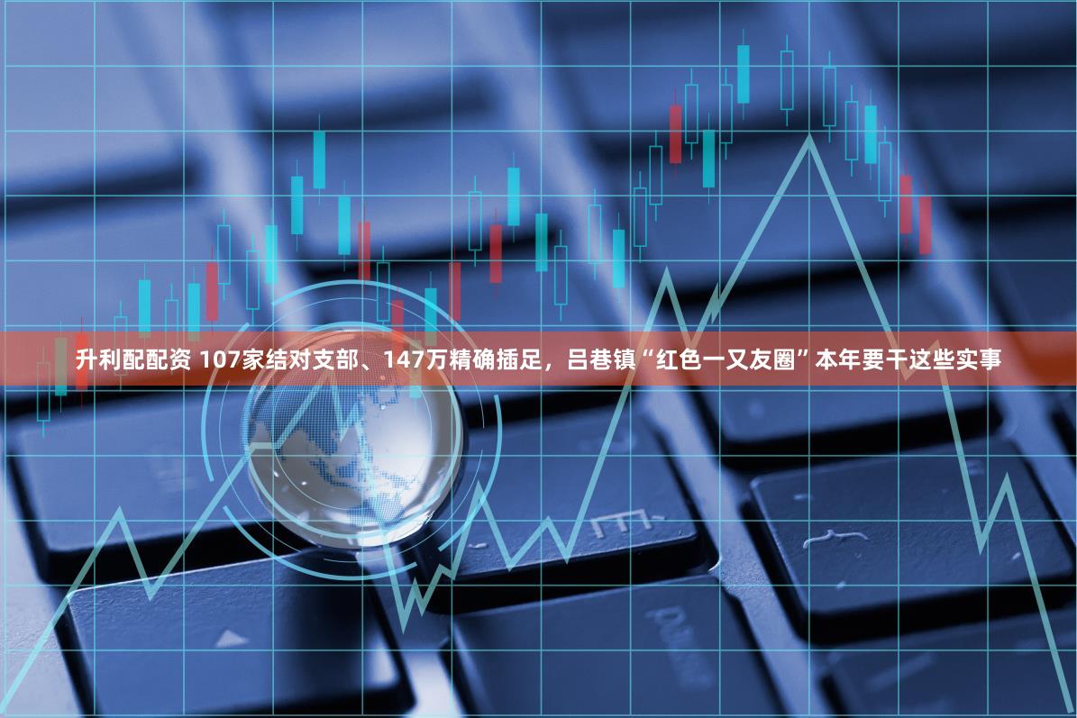 升利配配资 107家结对支部、147万精确插足，吕巷镇“红色一又友圈”本年要干这些实事