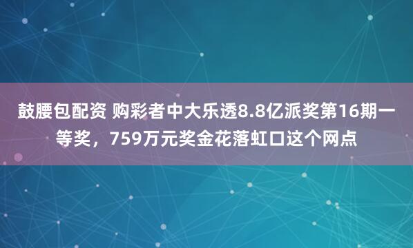 鼓腰包配资 购彩者中大乐透8.8亿派奖第16期一等奖，759万元奖金花落虹口这个网点